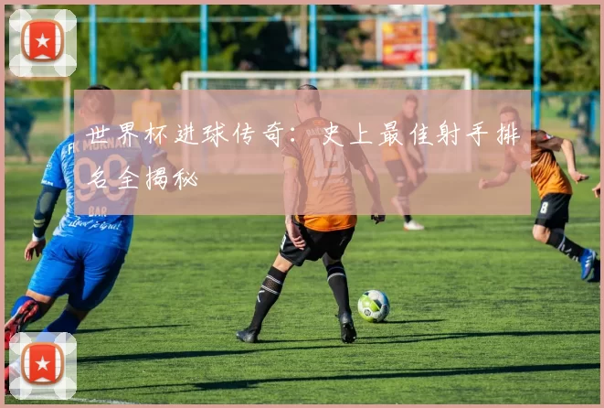 世界杯进球传奇：史上最佳射手排名全揭秘