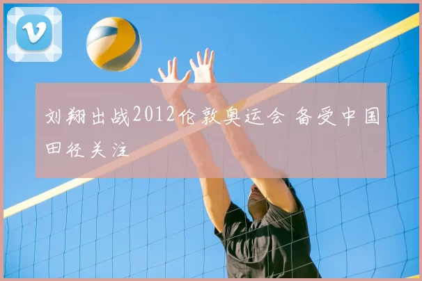 刘翔出战2012伦敦奥运会 备受中国田径关注