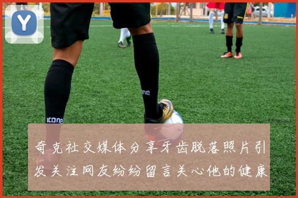 奇克社交媒体分享牙齿脱落照片引发关注网友纷纷留言关心他的健康状况