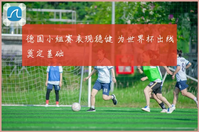 德国小组赛表现稳健 为世界杯出线奠定基础