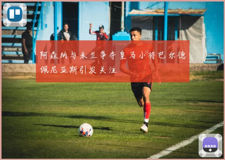 阿森纳与米兰争夺皇马小将巴尔德佩尼亚斯引发关注