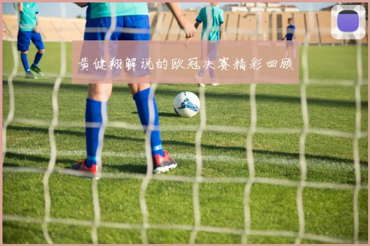 黄健翔解说的欧冠决赛精彩回顾