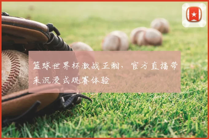 篮球世界杯激战正酣，官方直播带来沉浸式观赛体验