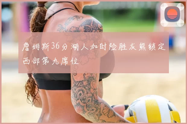 詹姆斯36分湖人加时险胜灰熊锁定西部第九席位