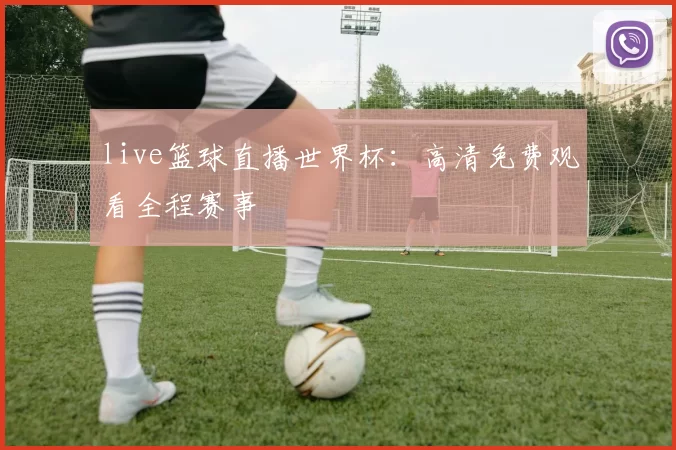 live篮球直播世界杯：高清免费观看全程赛事
