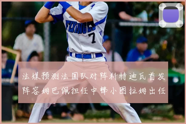 法媒预测法国队对阵科特迪瓦首发阵容姆巴佩担任中锋小图拉姆出任左边锋