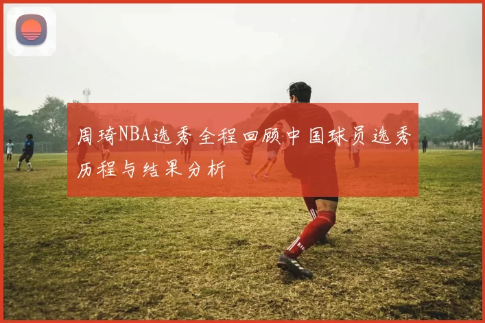 周琦NBA选秀全程回顾中国球员选秀历程与结果分析