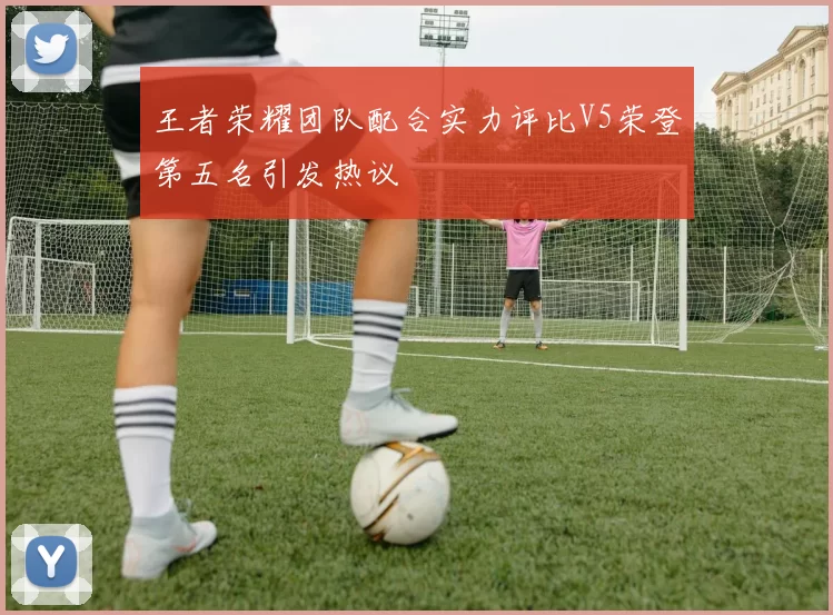 王者荣耀团队配合实力评比V5荣登第五名引发热议