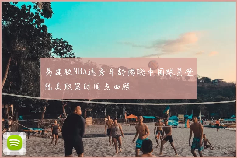 易建联NBA选秀年龄揭晓中国球员登陆美职篮时间点回顾