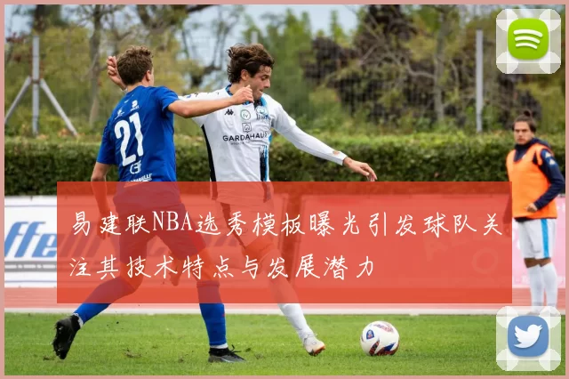 易建联NBA选秀模板曝光引发球队关注其技术特点与发展潜力