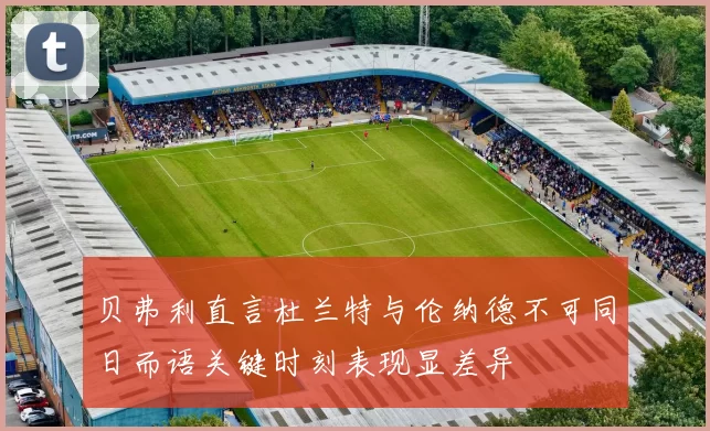 贝弗利直言杜兰特与伦纳德不可同日而语关键时刻表现显差异
